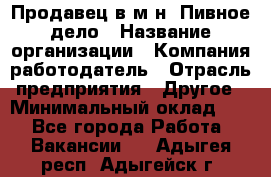 Продавец в м-н "Пивное дело › Название организации ­ Компания-работодатель › Отрасль предприятия ­ Другое › Минимальный оклад ­ 1 - Все города Работа » Вакансии   . Адыгея респ.,Адыгейск г.